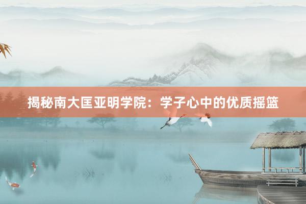 揭秘南大匡亚明学院：学子心中的优质摇篮