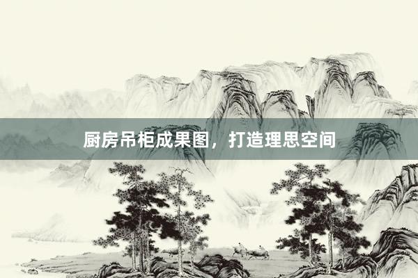 厨房吊柜成果图，打造理思空间
